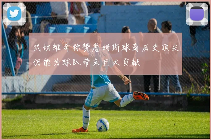 武切维奇称赞詹姆斯球商历史顶尖仍能为球队带来巨大贡献