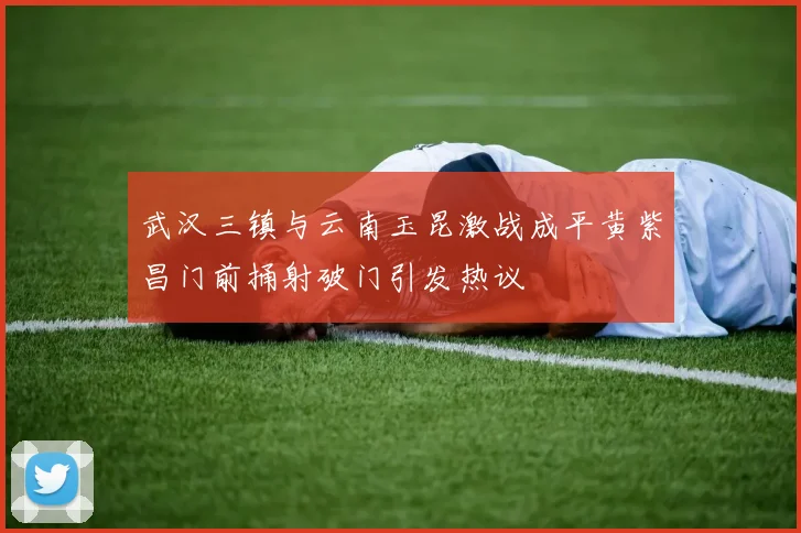 武汉三镇与云南玉昆激战成平黄紫昌门前捅射破门引发热议