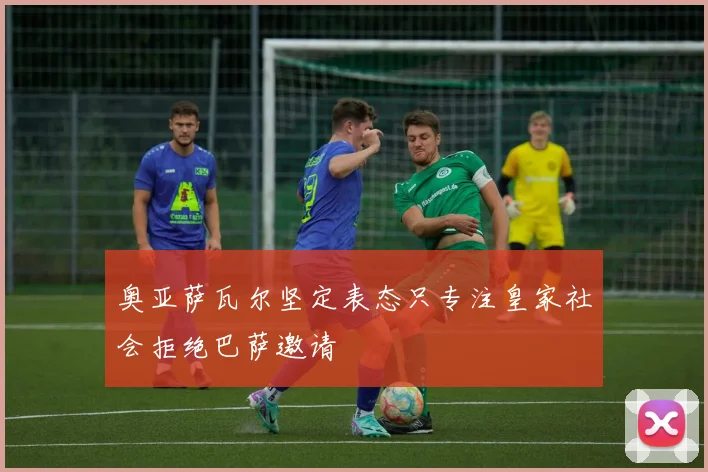 奥亚萨瓦尔坚定表态只专注皇家社会拒绝巴萨邀请