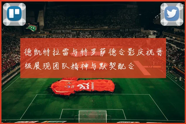 德凯特拉雷与特罗萨德合影庆祝晋级展现团队精神与默契配合