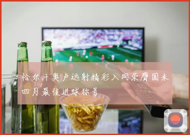 恰尔汗奥卢远射精彩入网荣膺国米四月最佳进球称号