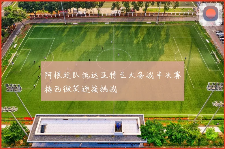 阿根廷队抵达亚特兰大备战半决赛梅西微笑迎接挑战