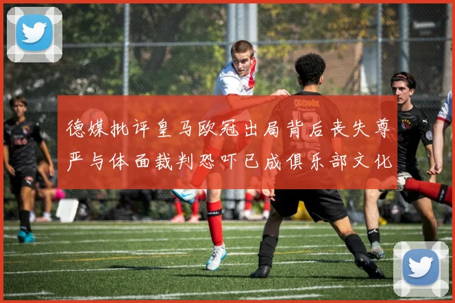 德媒批评皇马欧冠出局背后丧失尊严与体面裁判恐吓已成俱乐部文化