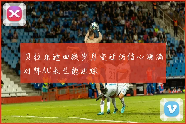 贝拉尔迪回顾岁月变迁仍信心满满对阵AC米兰能进球