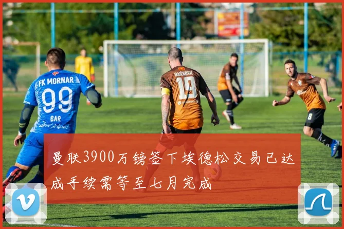 曼联3900万镑签下埃德松交易已达成手续需等至七月完成