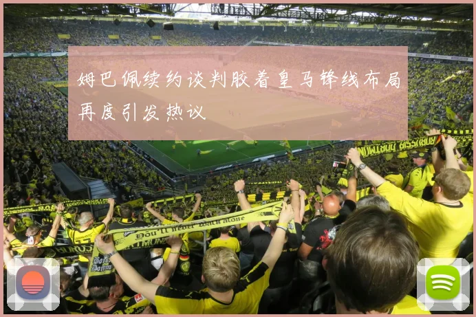 姆巴佩续约谈判胶着皇马锋线布局再度引发热议