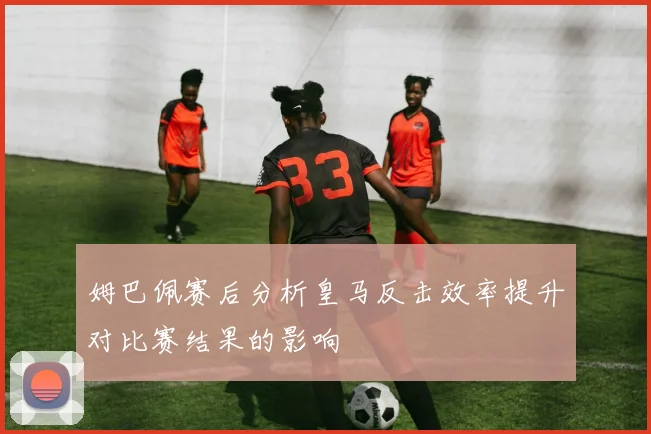 姆巴佩赛后分析皇马反击效率提升对比赛结果的影响