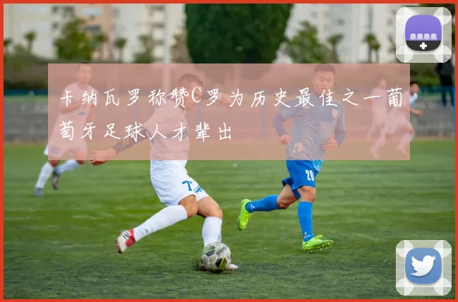 卡纳瓦罗称赞C罗为历史最佳之一葡萄牙足球人才辈出