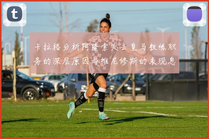卡拉格分析阿隆索失去皇马教练职务的深层原因与维尼修斯的表现息息相关