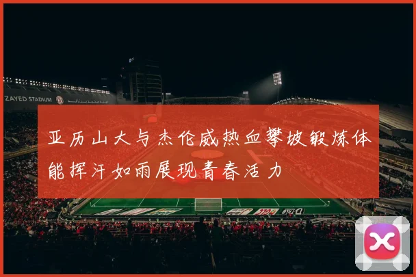 亚历山大与杰伦威热血攀坡锻炼体能挥汗如雨展现青春活力