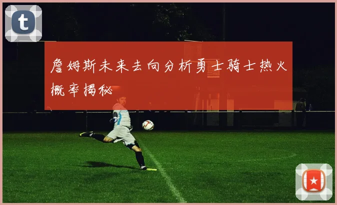 詹姆斯未来去向分析勇士骑士热火概率揭秘