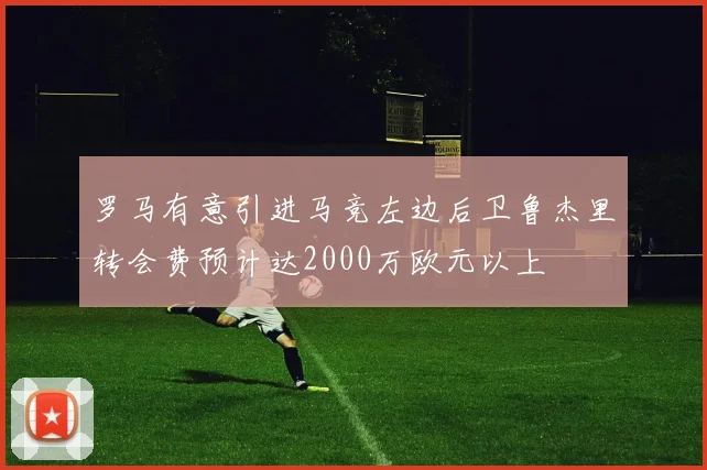罗马有意引进马竞左边后卫鲁杰里转会费预计达2000万欧元以上