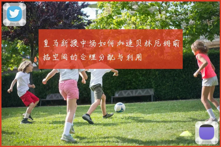 皇马新援中场如何加速贝林厄姆前插空间的合理分配与利用