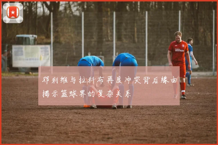 邓利维与拉科布再度冲突背后缘由揭示篮球界的复杂关系