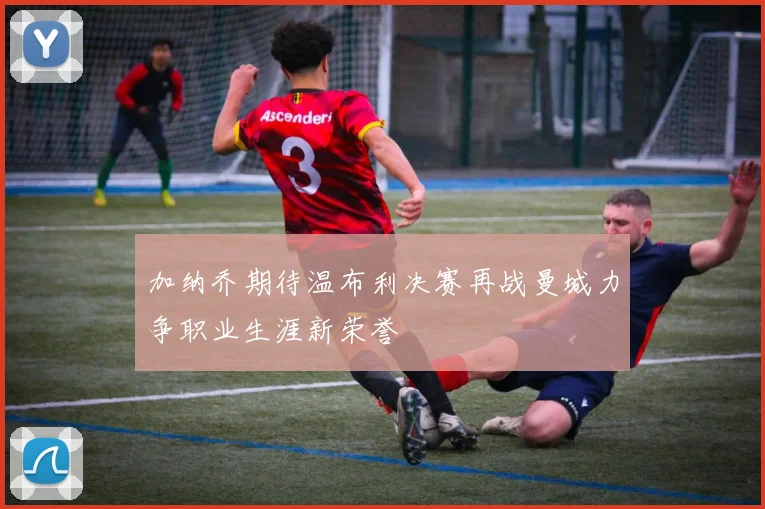 加纳乔期待温布利决赛再战曼城力争职业生涯新荣誉