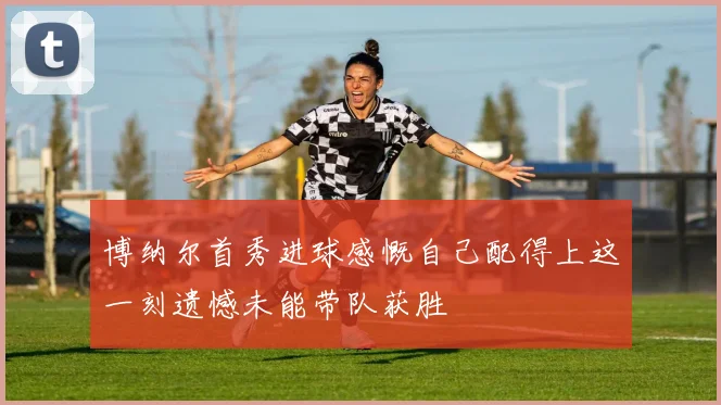 博纳尔首秀进球感慨自己配得上这一刻遗憾未能带队获胜