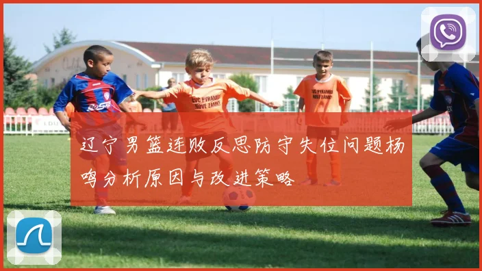 辽宁男篮连败反思防守失位问题杨鸣分析原因与改进策略