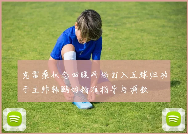 克雷桑状态回暖两场打入五球归功于主帅韩鹏的精准指导与调教