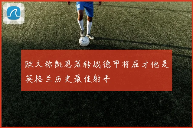欧文称凯恩若转战德甲将屈才他是英格兰历史最佳射手