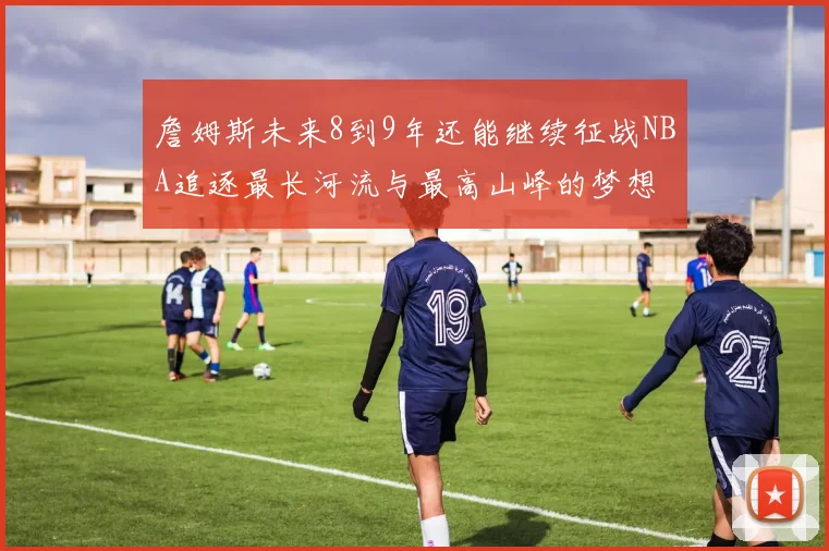 詹姆斯未来8到9年还能继续征战NBA追逐最长河流与最高山峰的梦想