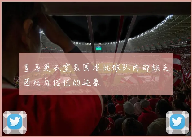 皇马更衣室氛围堪忧球队内部缺乏团结与信任的迹象