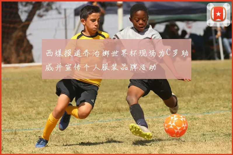 西媒报道乔治娜世界杯现场为C罗助威并宣传个人服装品牌活动