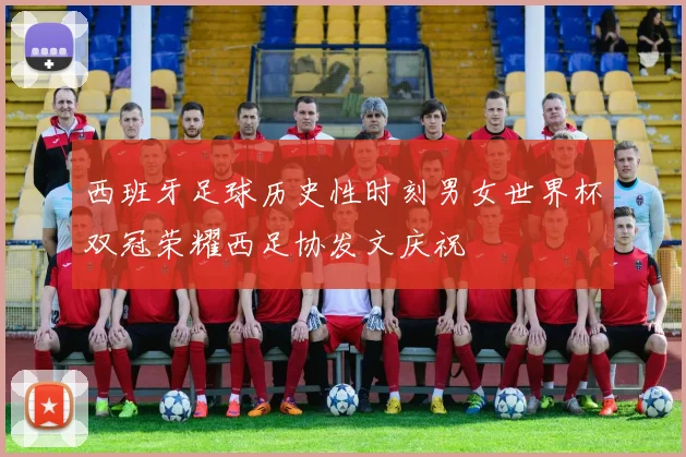 西班牙足球历史性时刻男女世界杯双冠荣耀西足协发文庆祝