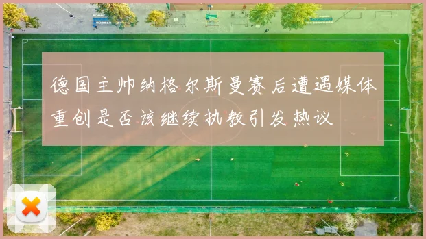 德国主帅纳格尔斯曼赛后遭遇媒体重创是否该继续执教引发热议