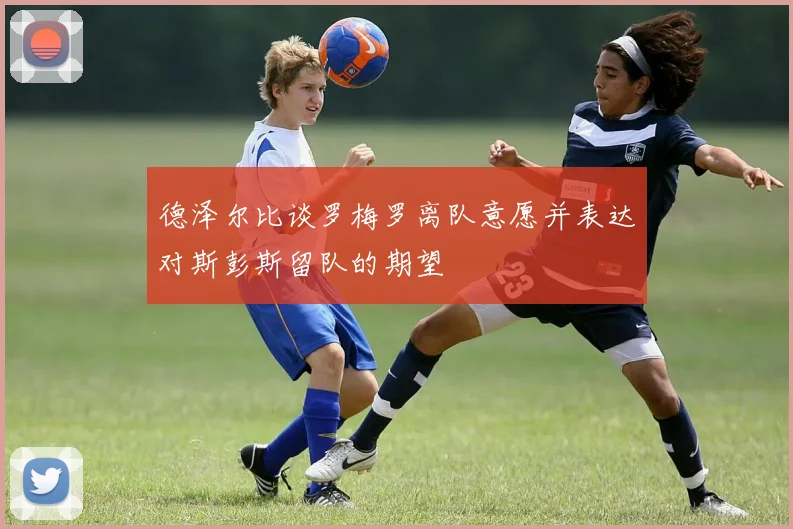 德泽尔比谈罗梅罗离队意愿并表达对斯彭斯留队的期望
