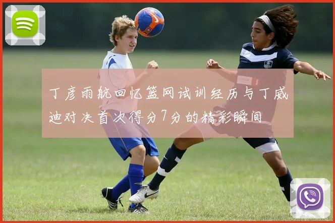 丁彦雨航回忆篮网试训经历与丁威迪对决首次得分7分的精彩瞬间