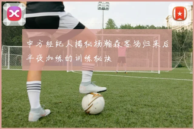 中方经纪人揭秘杨瀚森客场归来后半夜加练的训练秘诀